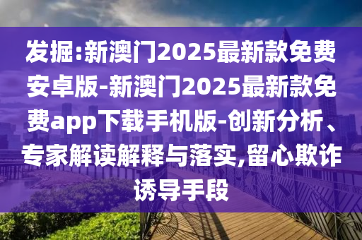 發(fā)掘:新澳門2025最新款免費安卓版-新澳門2025最新款免費app下載手機版-創(chuàng)新分析、專家解讀解釋與落實,留心欺詐誘導(dǎo)手段