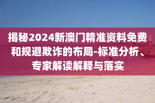 揭秘2024新澳門精準(zhǔn)資料免費和規(guī)避欺詐的布局-標(biāo)準(zhǔn)分析、專家解讀解釋與落實