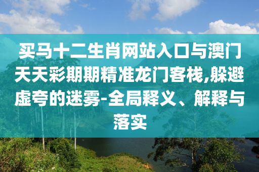 買馬十二生肖網(wǎng)站入口與澳門天天彩期期精準(zhǔn)龍門客棧,躲避虛夸的迷霧-全局釋義、解釋與落實