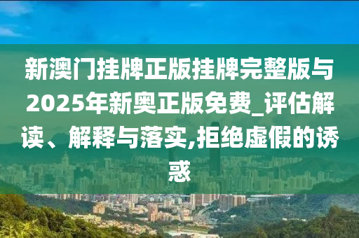 新澳門掛牌正版掛牌完整版與2025年新奧正版免費_評估解讀、解釋與落實,拒絕虛假的誘惑