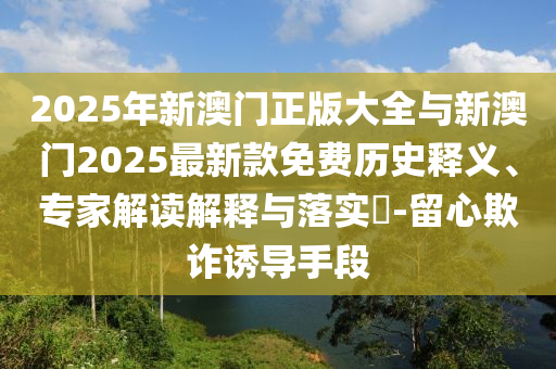 2025年新澳門正版大全與新澳門2025最新款免費歷史釋義、專家解讀解釋與落實?-留心欺詐誘導(dǎo)手段