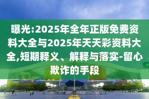曝光:2025年全年正版免費資料大全與2025年天天彩資料大全,短期釋義、解釋與落實-留心欺詐的手段