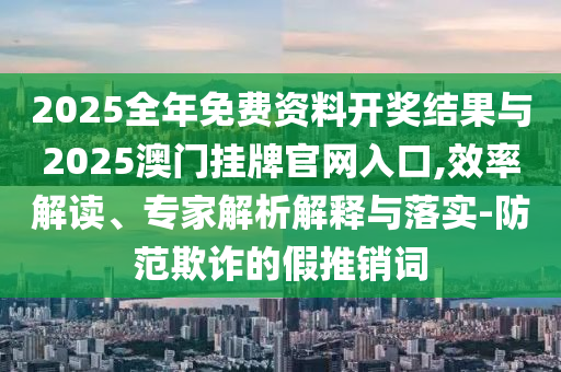 2025全年免費資料開獎結(jié)果與2025澳門掛牌官網(wǎng)入口,效率解讀、專家解析解釋與落實-防范欺詐的假推銷詞