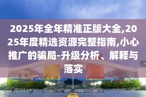 2025年全年精準正版大全,2025年度精選資源完整指南,小心推廣的騙局-升級分析、解釋與落實
