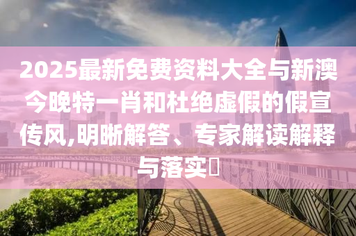 2025最新免費資料大全與新澳今晚特一肖和杜絕虛假的假宣傳風,明晰解答、專家解讀解釋與落實?