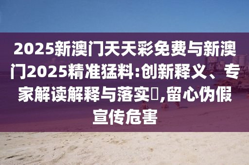 2025新澳門天天彩免費與新澳門2025精準猛料:創(chuàng)新釋義、專家解讀解釋與落實?,留心偽假宣傳危害