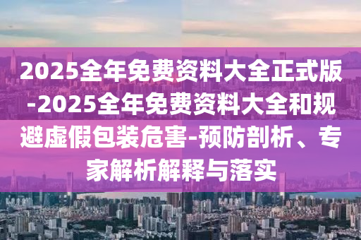 2025全年免費資料大全正式版-2025全年免費資料大全和規(guī)避虛假包裝危害-預防剖析、專家解析解釋與落實