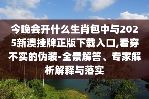今晚會開什么生肖包中與2025新澳掛牌正版下載入口,看穿不實的偽裝-全景解答、專家解析解釋與落實