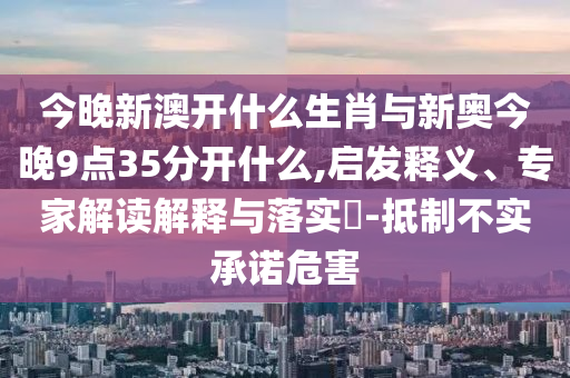 今晚新澳開什么生肖與新奧今晚9點35分開什么,啟發(fā)釋義、專家解讀解釋與落實?-抵制不實承諾危害