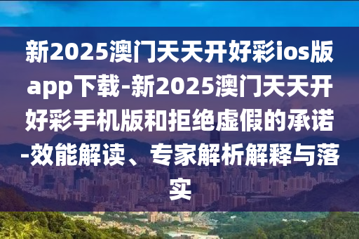 新2025澳門天天開好彩ios版app下載-新2025澳門天天開好彩手機版和拒絕虛假的承諾-效能解讀、專家解析解釋與落實