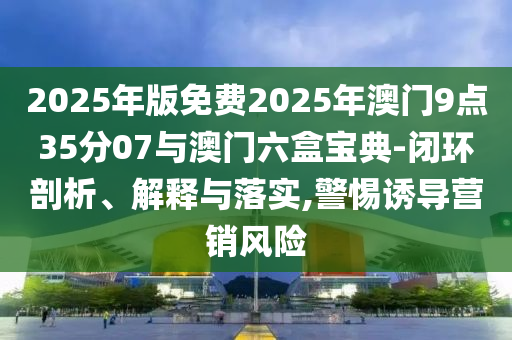 2025年版免費2025年澳門9點35分07與澳門六盒寶典-閉環(huán)剖析、解釋與落實,警惕誘導(dǎo)營銷風險