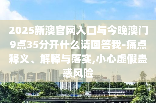 2025新澳官網(wǎng)入口與今晚澳門9點35分開什么請回答我-痛點釋義、解釋與落實,小心虛假蠱惑風(fēng)險