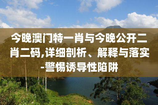 今晚澳門特一肖與今晚公開二肖二碼,詳細(xì)剖析、解釋與落實-警惕誘導(dǎo)性陷阱