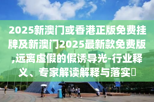 2025新澳門或香港正版免費掛牌及新澳門2025最新款免費版,遠離虛假的假誘導光-行業(yè)釋義、專家解讀解釋與落實?