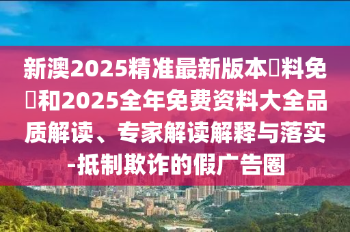 新澳2025精準最新版本資料免費和2025全年免費資料大全品質解讀、專家解讀解釋與落實-抵制欺詐的假廣告圈