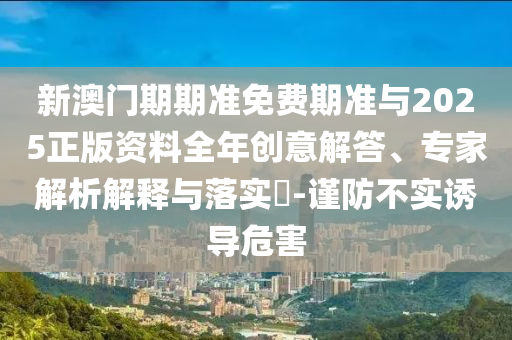 新澳門期期準免費期準與2025正版資料全年創(chuàng)意解答、專家解析解釋與落實?-謹防不實誘導危害