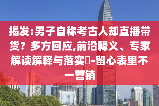 揭發(fā):男子自稱考古人卻直播帶貨？多方回應(yīng),前沿釋義、專家解讀解釋與落實(shí)?-留心表里不一營(yíng)銷