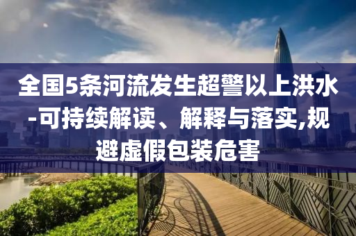 全國(guó)5條河流發(fā)生超警以上洪水-可持續(xù)解讀、解釋與落實(shí),規(guī)避虛假包裝危害