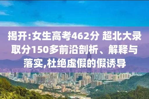 揭開:女生高考462分 超北大錄取分150多前沿剖析、解釋與落實,杜絕虛假的假誘導(dǎo)