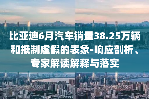 比亞迪6月汽車銷量38.25萬輛和抵制虛假的表象-響應(yīng)剖析、專家解讀解釋與落實(shí)