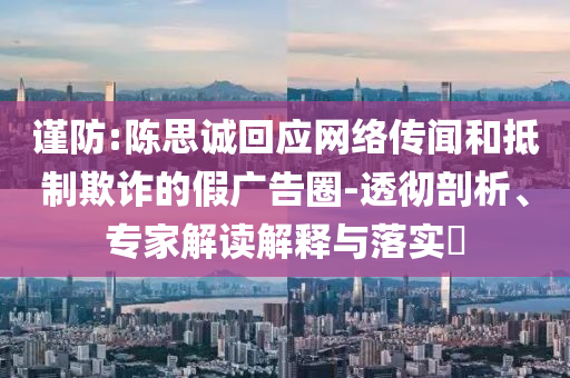 謹(jǐn)防:陳思誠回應(yīng)網(wǎng)絡(luò)傳聞和抵制欺詐的假廣告圈-透徹剖析、專家解讀解釋與落實(shí)?