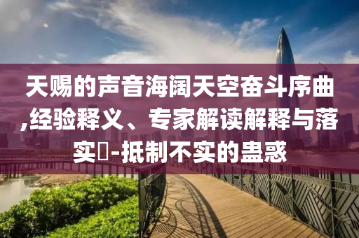天賜的聲音海闊天空奮斗序曲,經(jīng)驗釋義、專家解讀解釋與落實?-抵制不實的蠱惑