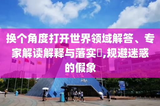 換個角度打開世界領(lǐng)域解答、專家解讀解釋與落實?,規(guī)避迷惑的假象