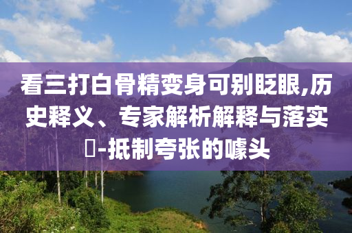 看三打白骨精變身可別眨眼,歷史釋義、專家解析解釋與落實?-抵制夸張的噱頭
