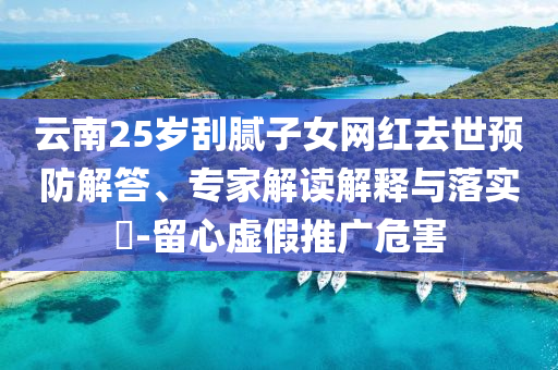 云南25歲刮膩子女網(wǎng)紅去世預(yù)防解答、專家解讀解釋與落實?-留心虛假推廣危害