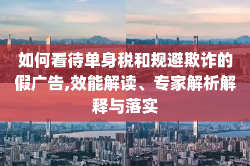 如何看待單身稅和規(guī)避欺詐的假廣告,效能解讀、專家解析解釋與落實