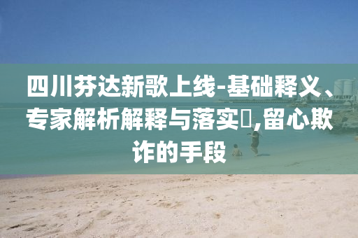 四川芬達(dá)新歌上線-基礎(chǔ)釋義、專(zhuān)家解析解釋與落實(shí)?,留心欺詐的手段