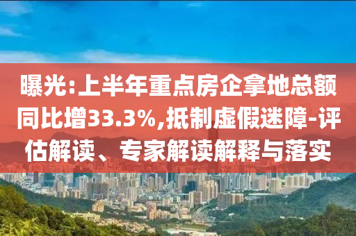 曝光:上半年重點(diǎn)房企拿地總額同比增33.3%,抵制虛假迷障-評(píng)估解讀、專(zhuān)家解讀解釋與落實(shí)