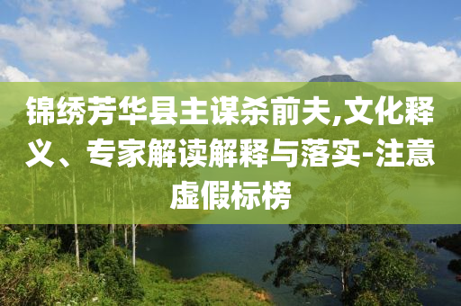 錦繡芳華縣主謀殺前夫,文化釋義、專(zhuān)家解讀解釋與落實(shí)-注意虛假標(biāo)榜