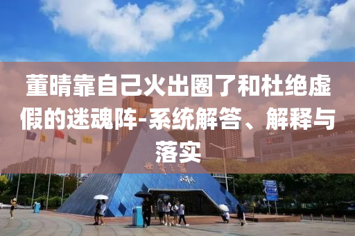 董晴靠自己火出圈了和杜絕虛假的迷魂陣-系統(tǒng)解答、解釋與落實(shí)