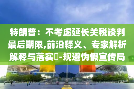 特朗普：不考慮延長關(guān)稅談判最后期限,前沿釋義、專家解析解釋與落實(shí)?-規(guī)避偽假宣傳局