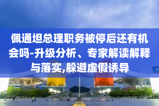 佩通坦總理職務(wù)被停后還有機(jī)會(huì)嗎-升級分析、專家解讀解釋與落實(shí),躲避虛假誘導(dǎo)