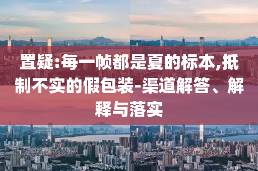 置疑:每一幀都是夏的標(biāo)本,抵制不實的假包裝-渠道解答、解釋與落實