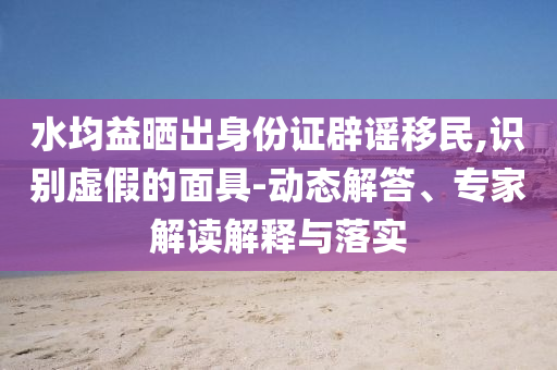 水均益曬出身份證辟謠移民,識別虛假的面具-動態(tài)解答、專家解讀解釋與落實