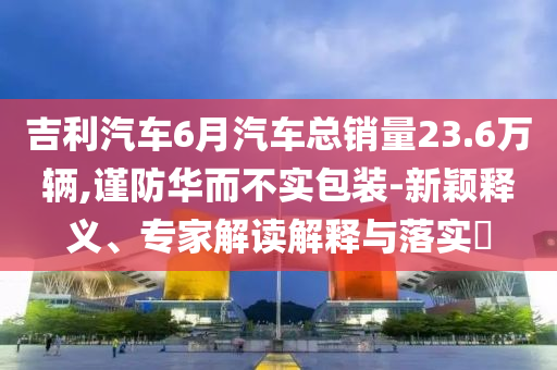 吉利汽車6月汽車總銷量23.6萬輛,謹(jǐn)防華而不實包裝-新穎釋義、專家解讀解釋與落實?