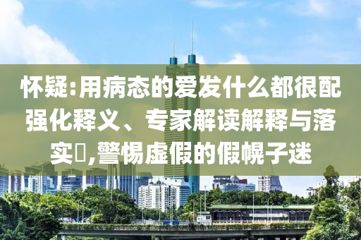 懷疑:用病態(tài)的愛發(fā)什么都很配強化釋義、專家解讀解釋與落實?,警惕虛假的假幌子迷