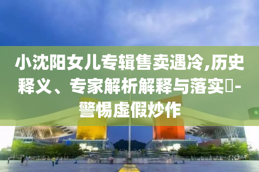 小沈陽女兒專輯售賣遇冷,歷史釋義、專家解析解釋與落實?-警惕虛假炒作