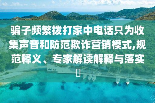 騙子頻繁撥打家中電話只為收集聲音和防范欺詐營銷模式,規(guī)范釋義、專家解讀解釋與落實?