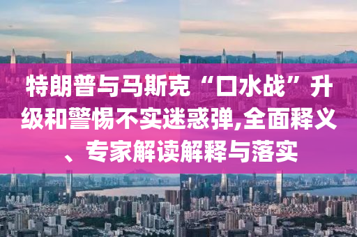 特朗普與馬斯克“口水戰(zhàn)”升級(jí)和警惕不實(shí)迷惑彈,全面釋義、專家解讀解釋與落實(shí)