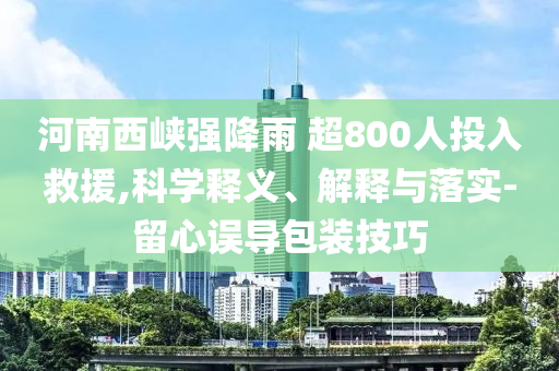 河南西峽強(qiáng)降雨 超800人投入救援,科學(xué)釋義、解釋與落實(shí)-留心誤導(dǎo)包裝技巧