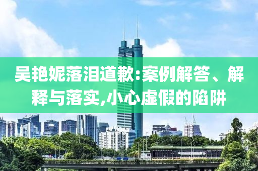 吳艷妮落淚道歉:案例解答、解釋與落實(shí),小心虛假的陷阱