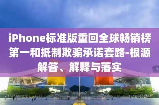 iPhone標(biāo)準(zhǔn)版重回全球暢銷榜第一和抵制欺騙承諾套路-根源解答、解釋與落實(shí)