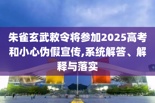 朱雀玄武敕令將參加2025高考和小心偽假宣傳,系統(tǒng)解答、解釋與落實