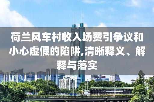 荷蘭風(fēng)車(chē)村收入場(chǎng)費(fèi)引爭(zhēng)議和小心虛假的陷阱,清晰釋義、解釋與落實(shí)