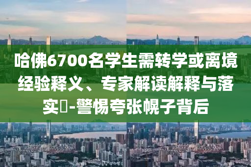 哈佛6700名學(xué)生需轉(zhuǎn)學(xué)或離境經(jīng)驗(yàn)釋義、專(zhuān)家解讀解釋與落實(shí)?-警惕夸張幌子背后