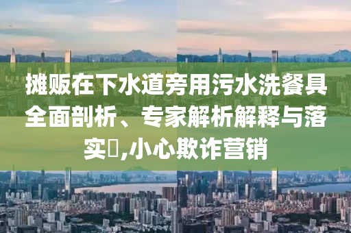 攤販在下水道旁用污水洗餐具全面剖析、專(zhuān)家解析解釋與落實(shí)?,小心欺詐營(yíng)銷(xiāo)
